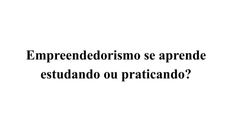 Empreendedorismo se aprende estudando ou praticando?